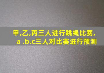 甲,乙,丙三人进行跳绳比赛,a .b.c三人对比赛进行预测